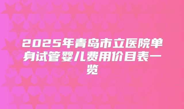 2025年青岛市立医院单身试管婴儿费用价目表一览