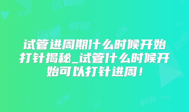 试管进周期什么时候开始打针揭秘_试管什么时候开始可以打针进周！