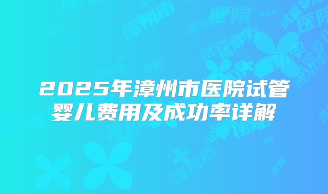 2025年漳州市医院试管婴儿费用及成功率详解