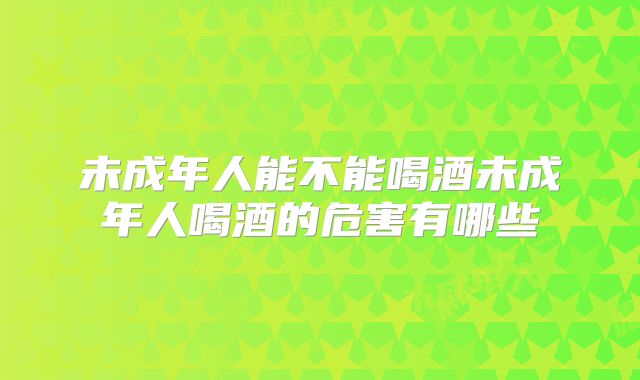 未成年人能不能喝酒未成年人喝酒的危害有哪些