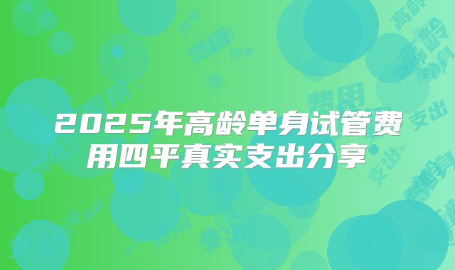 2025年高龄单身试管费用四平真实支出分享