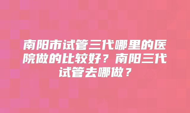 南阳市试管三代哪里的医院做的比较好？南阳三代试管去哪做？