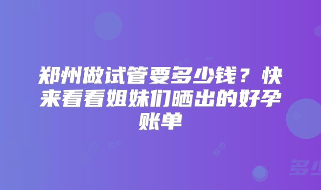 郑州做试管要多少钱？快来看看姐妹们晒出的好孕账单