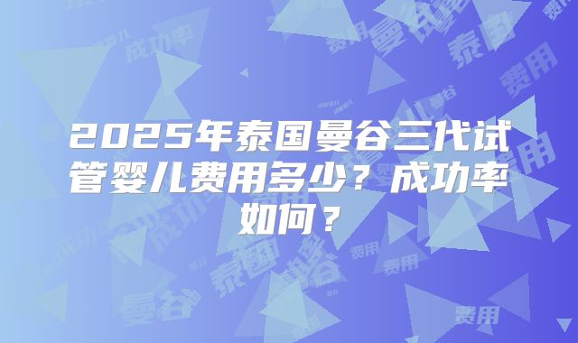 2025年泰国曼谷三代试管婴儿费用多少？成功率如何？