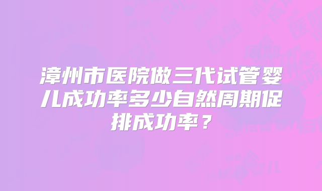漳州市医院做三代试管婴儿成功率多少自然周期促排成功率?