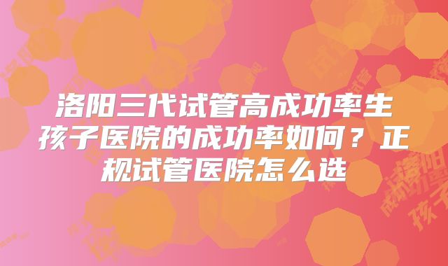 洛阳三代试管高成功率生孩子医院的成功率如何？正规试管医院怎么选