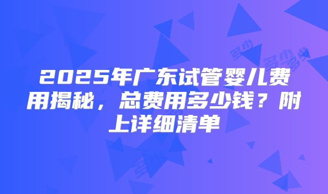 2025年广东试管婴儿费用揭秘，总费用多少钱？附上详细清单