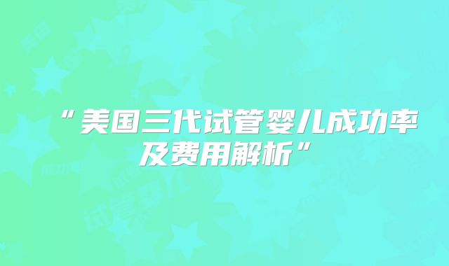 “美国三代试管婴儿成功率及费用解析”