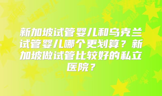 新加坡试管婴儿和乌克兰试管婴儿哪个更划算？新加坡做试管比较好的私立医院？
