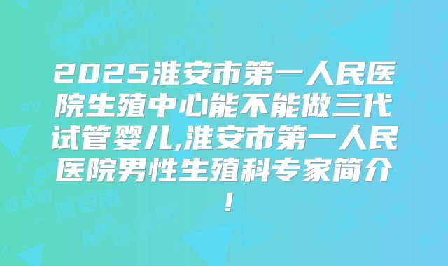 2025淮安市第一人民医院生殖中心能不能做三代试管婴儿,淮安市第一人民医院男性生殖科专家简介！
