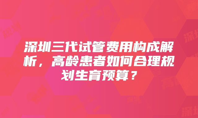 深圳三代试管费用构成解析，高龄患者如何合理规划生育预算？
