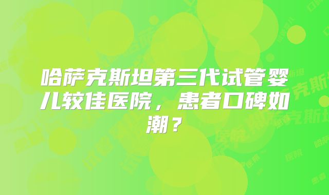哈萨克斯坦第三代试管婴儿较佳医院，患者口碑如潮？