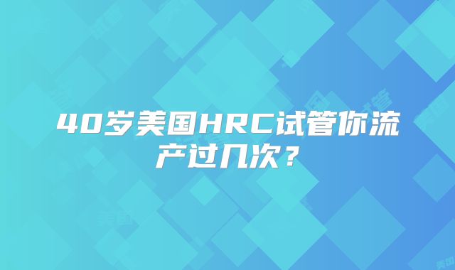 40岁美国HRC试管你流产过几次？