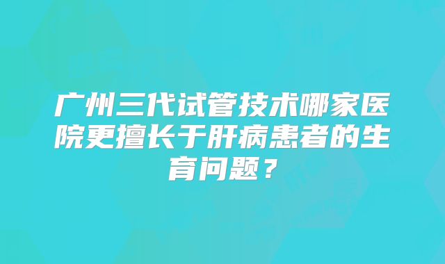 广州三代试管技术哪家医院更擅长于肝病患者的生育问题？