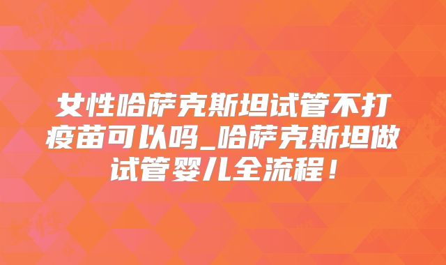 女性哈萨克斯坦试管不打疫苗可以吗_哈萨克斯坦做试管婴儿全流程！