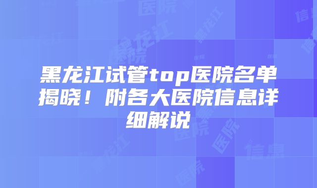 黑龙江试管top医院名单揭晓！附各大医院信息详细解说