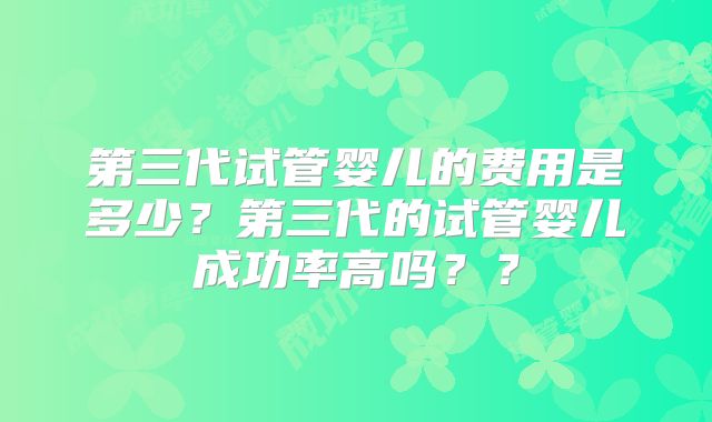 第三代试管婴儿的费用是多少？第三代的试管婴儿成功率高吗？？
