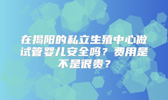 在揭阳的私立生殖中心做试管婴儿安全吗?费用是不是很贵?