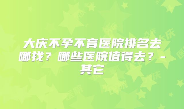 大庆不孕不育医院排名去哪找？哪些医院值得去？-其它