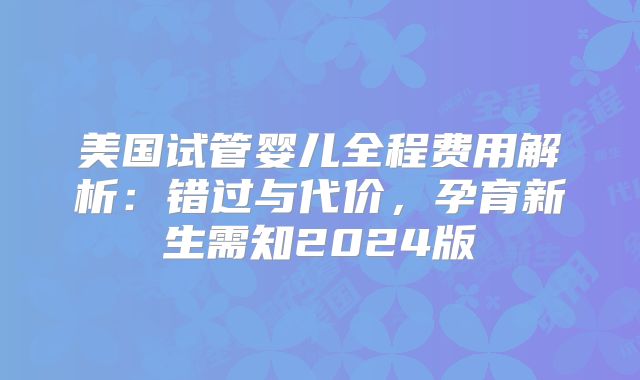 美国试管婴儿全程费用解析：错过与代价，孕育新生需知2024版