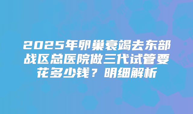 2025年卵巢衰竭去东部战区总医院做三代试管要花多少钱？明细解析