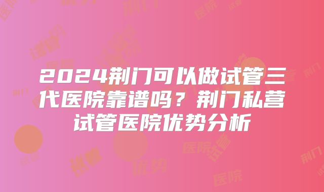 2024荆门可以做试管三代医院靠谱吗？荆门私营试管医院优势分析