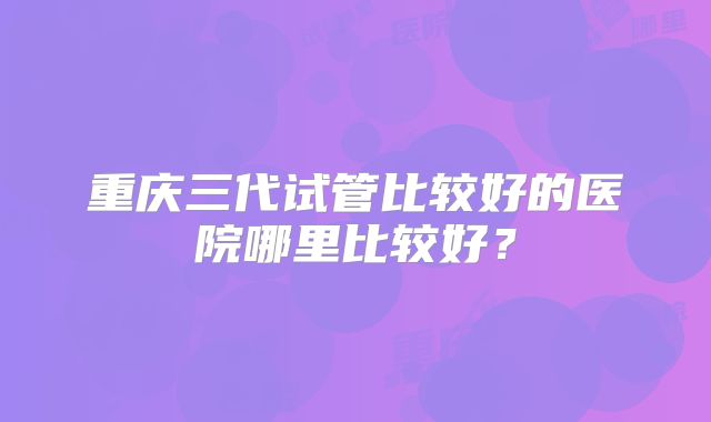 重庆三代试管比较好的医院哪里比较好？