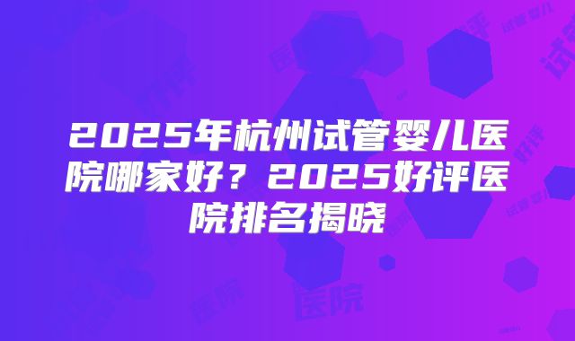 2025年杭州试管婴儿医院哪家好？2025好评医院排名揭晓