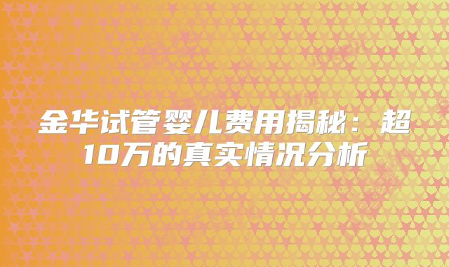 金华试管婴儿费用揭秘：超10万的真实情况分析