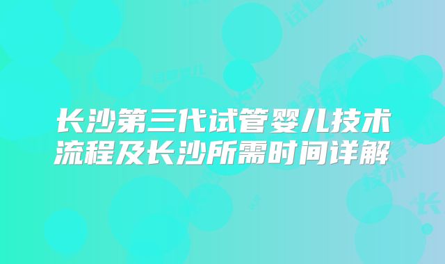 长沙第三代试管婴儿技术流程及长沙所需时间详解