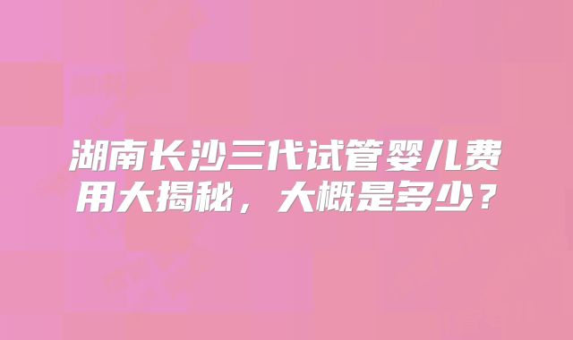 湖南长沙三代试管婴儿费用大揭秘，大概是多少？