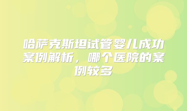 哈萨克斯坦试管婴儿成功案例解析，哪个医院的案例较多