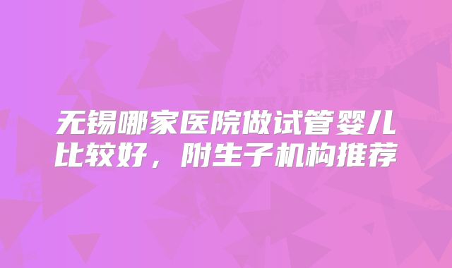 无锡哪家医院做试管婴儿比较好，附生子机构推荐