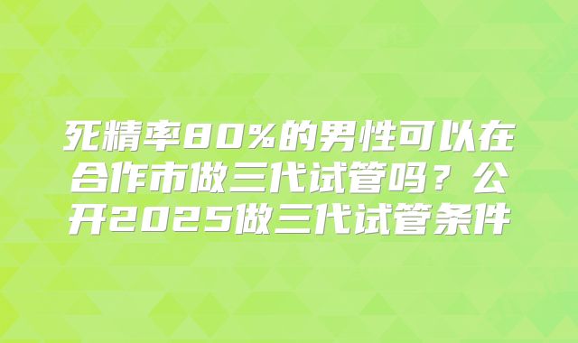 死精率80%的男性可以在合作市做三代试管吗？公开2025做三代试管条件
