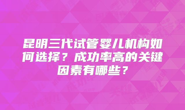 昆明三代试管婴儿机构如何选择？成功率高的关键因素有哪些？
