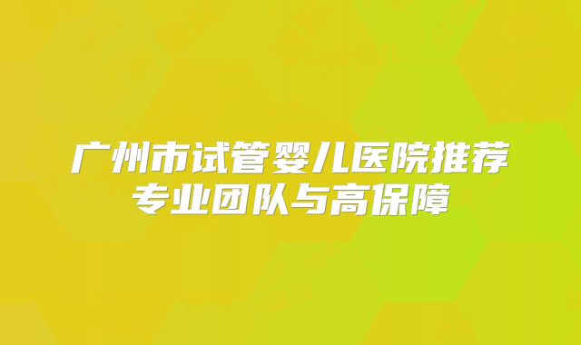 广州市试管婴儿医院推荐专业团队与高保障
