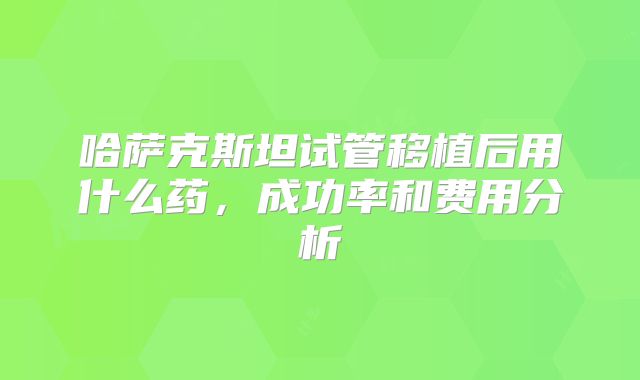 哈萨克斯坦试管移植后用什么药，成功率和费用分析