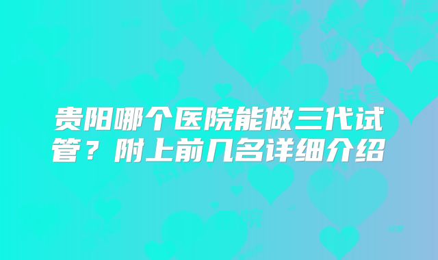 贵阳哪个医院能做三代试管？附上前几名详细介绍