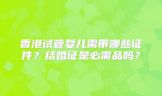 香港试管婴儿需带哪些证件？结婚证是必需品吗？