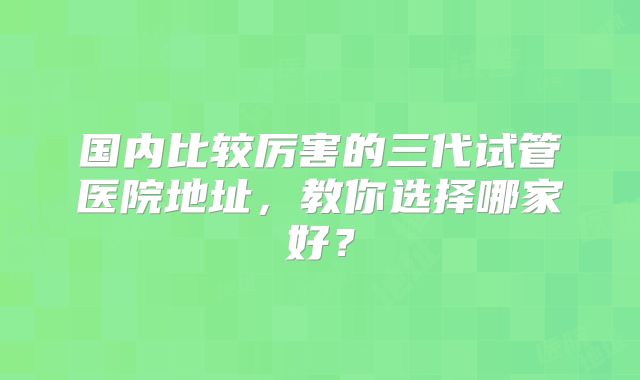 国内比较厉害的三代试管医院地址，教你选择哪家好？