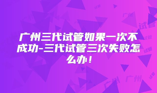 广州三代试管如果一次不成功-三代试管三次失败怎么办！