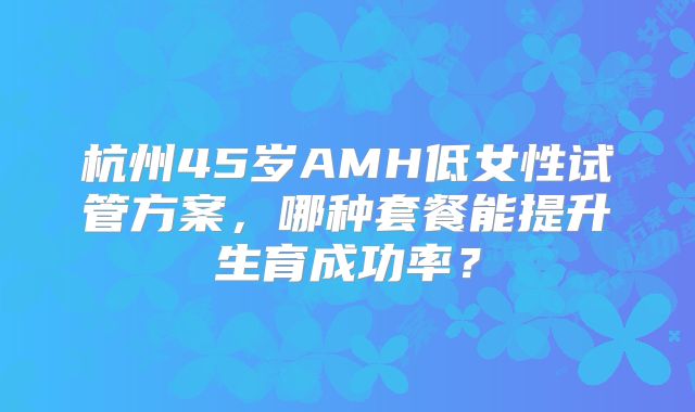 杭州45岁AMH低女性试管方案，哪种套餐能提升生育成功率？