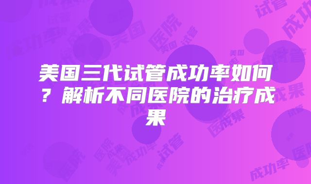 美国三代试管成功率如何?解析不同医院的治疗成果