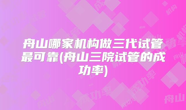 舟山哪家机构做三代试管最可靠(舟山三院试管的成功率)