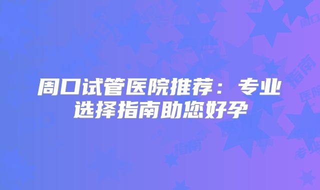 周口试管医院推荐：专业选择指南助您好孕