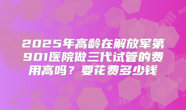 2025年高龄在解放军第901医院做三代试管的费用高吗？要花费多少钱