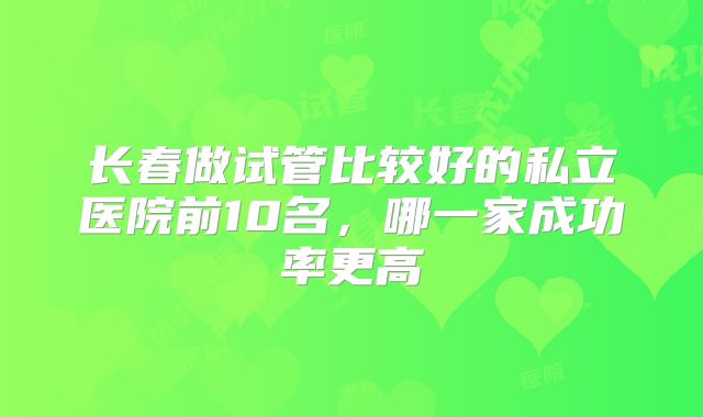 长春做试管比较好的私立医院前10名，哪一家成功率更高