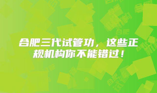 合肥三代试管功，这些正规机构你不能错过！