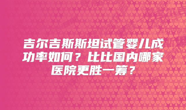 吉尔吉斯斯坦试管婴儿成功率如何？比比国内哪家医院更胜一筹？