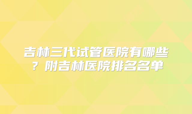 吉林三代试管医院有哪些？附吉林医院排名名单